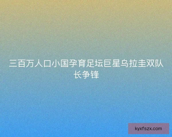 三百万人口小国孕育足坛巨星乌拉圭双队长争锋