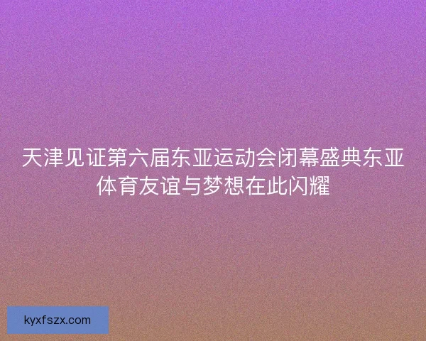 天津见证第六届东亚运动会闭幕盛典东亚体育友谊与梦想在此闪耀