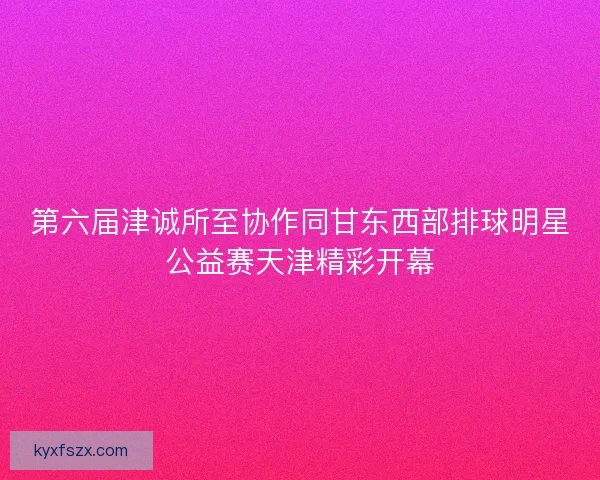 第六届津诚所至协作同甘东西部排球明星公益赛天津精彩开幕